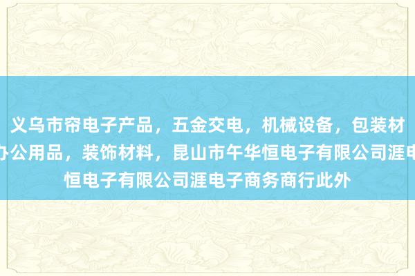 义乌市帘电子产品,五金交电,机械设备,包装材料,劳保用品,办公用品,装饰材料,昆山市午华恒电子有限公司涯电子商务商行此外