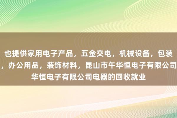 也提供家用电子产品,五金交电,机械设备,包装材料,劳保用品,办公用品,装饰材料,昆山市午华恒电子有限公司电器的回收就业